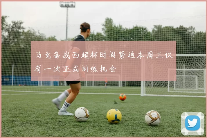 马竞备战西超杯时间紧迫本周三仅有一次正式训练机会