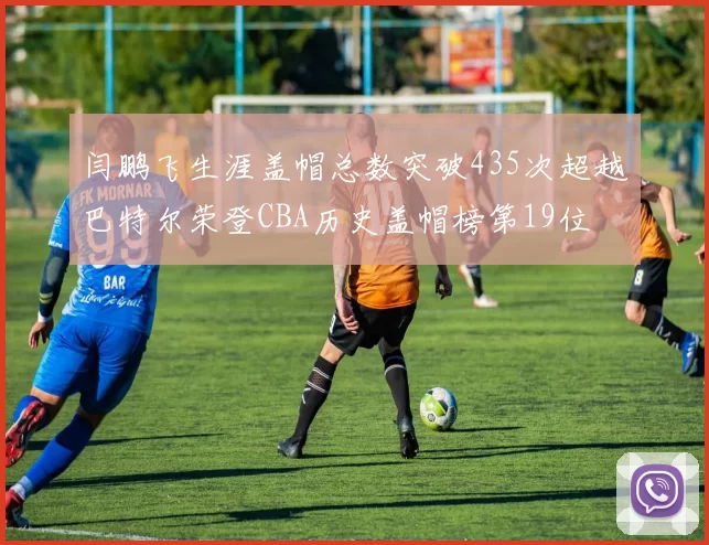 闫鹏飞生涯盖帽总数突破435次超越巴特尔荣登CBA历史盖帽榜第19位