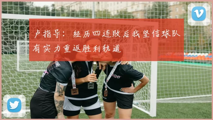卢指导：经历四连败后我坚信球队有实力重返胜利轨道