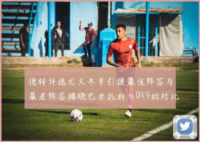 德转评选尤文冬季引援最佳阵容与最差阵容揭晓巴尔扎利与DV9的对比分析